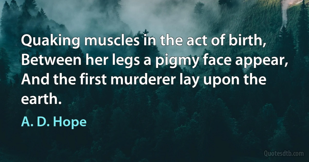 Quaking muscles in the act of birth,
Between her legs a pigmy face appear,
And the first murderer lay upon the earth. (A. D. Hope)