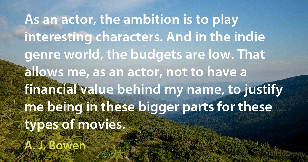 As an actor, the ambition is to play interesting characters. And in the indie genre world, the budgets are low. That allows me, as an actor, not to have a financial value behind my name, to justify me being in these bigger parts for these types of movies. (A. J. Bowen)