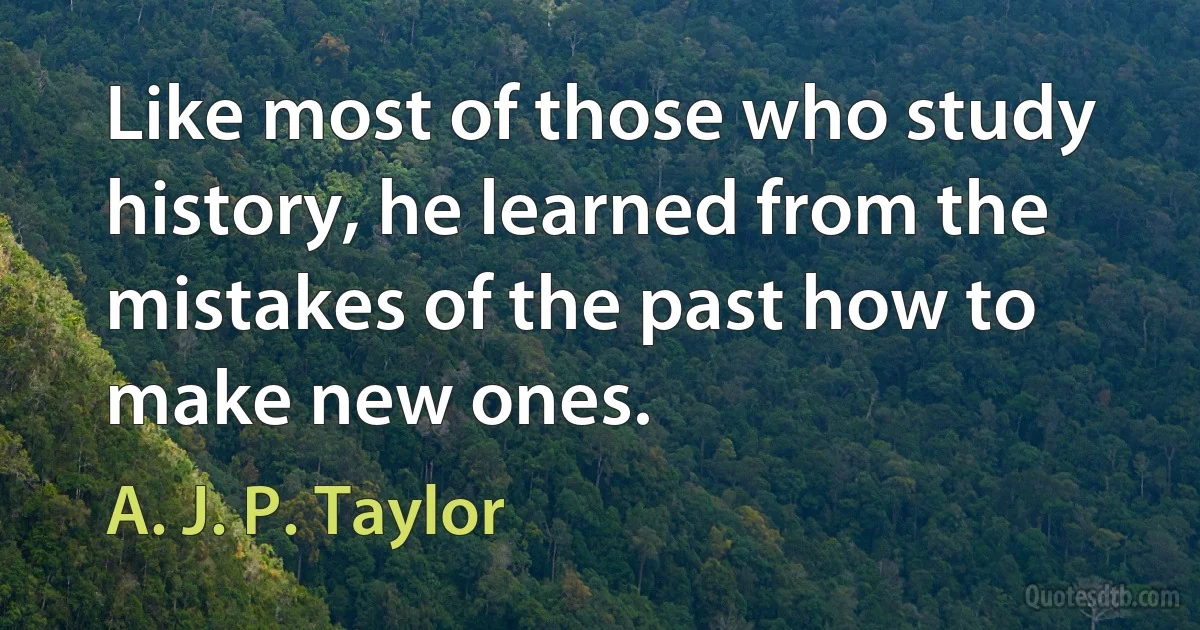 Like most of those who study history, he learned from the mistakes of the past how to make new ones. (A. J. P. Taylor)