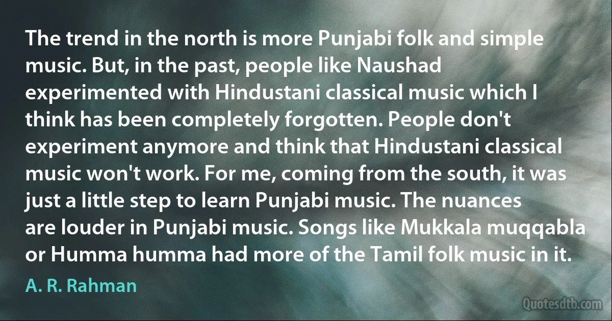 The trend in the north is more Punjabi folk and simple music. But, in the past, people like Naushad experimented with Hindustani classical music which I think has been completely forgotten. People don't experiment anymore and think that Hindustani classical music won't work. For me, coming from the south, it was just a little step to learn Punjabi music. The nuances are louder in Punjabi music. Songs like Mukkala muqqabla or Humma humma had more of the Tamil folk music in it. (A. R. Rahman)