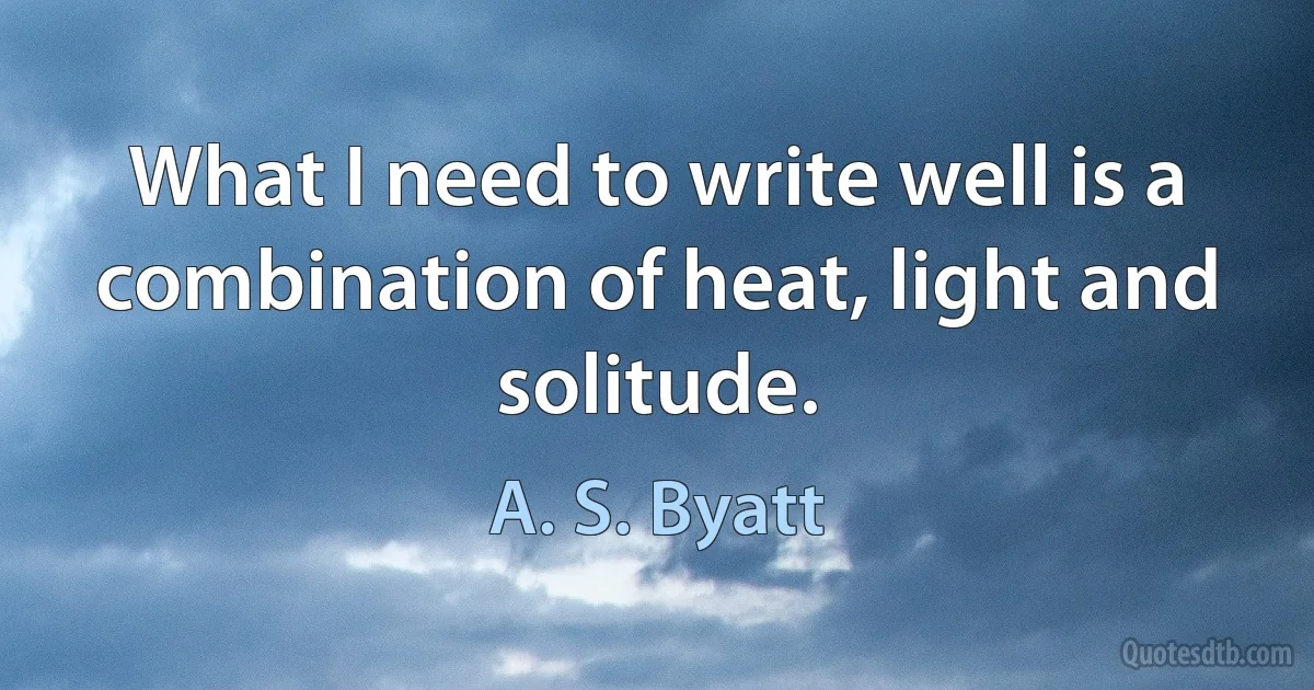 What I need to write well is a combination of heat, light and solitude. (A. S. Byatt)