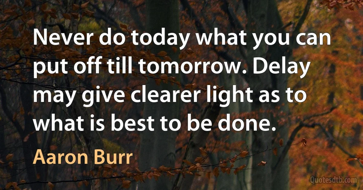 Never do today what you can put off till tomorrow. Delay may give clearer light as to what is best to be done. (Aaron Burr)