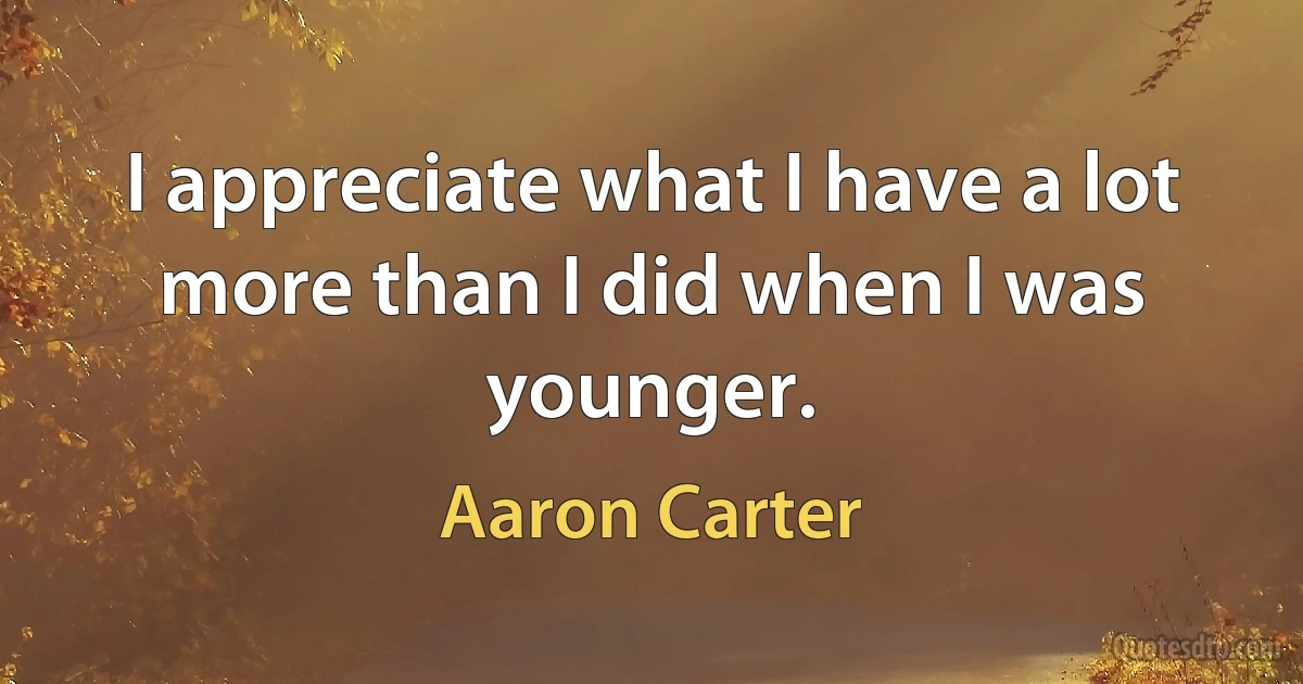 I appreciate what I have a lot more than I did when I was younger. (Aaron Carter)