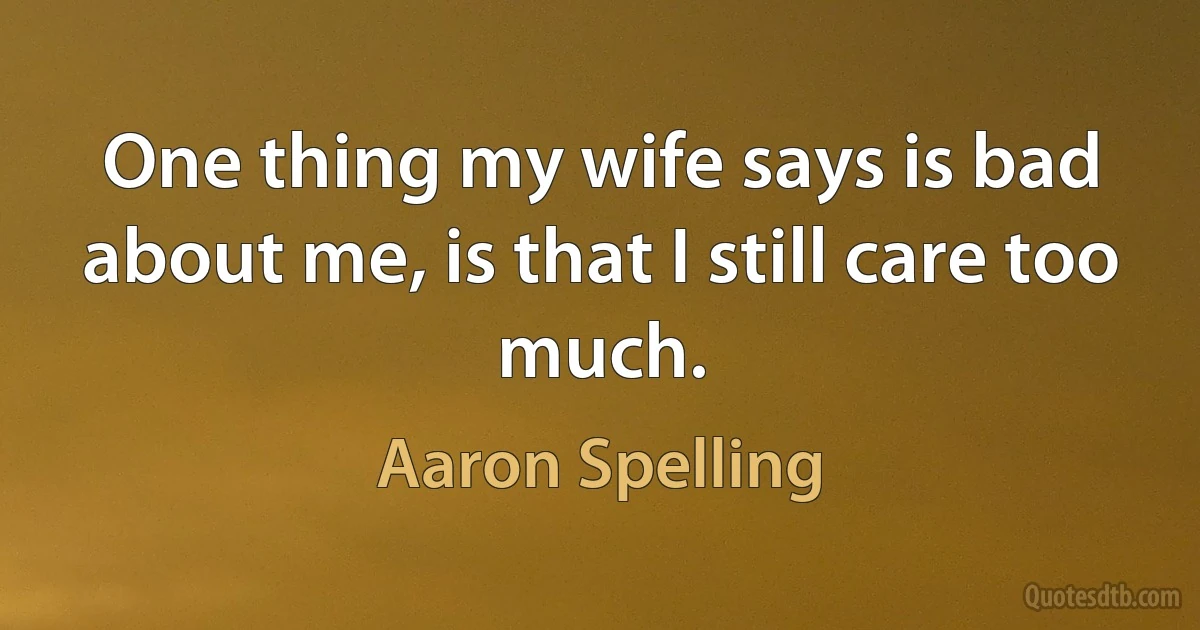 One thing my wife says is bad about me, is that I still care too much. (Aaron Spelling)