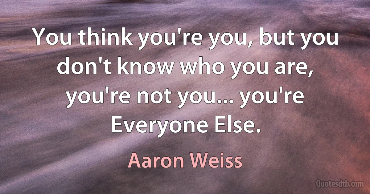 You think you're you, but you don't know who you are, you're not you... you're Everyone Else. (Aaron Weiss)