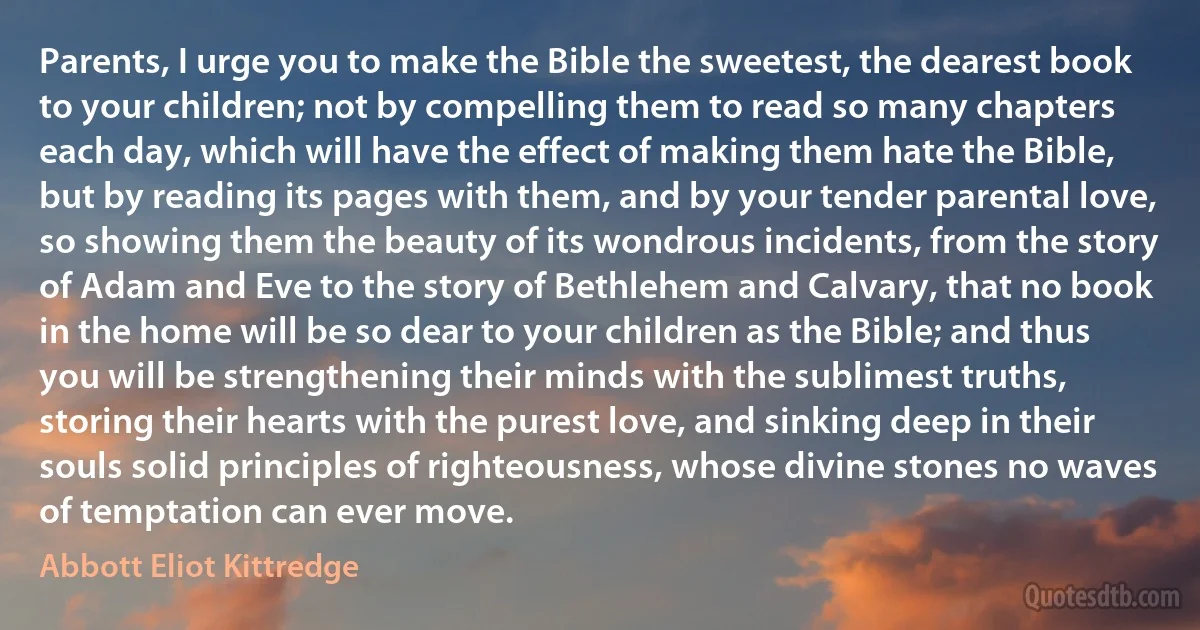 Parents, I urge you to make the Bible the sweetest, the dearest book to your children; not by compelling them to read so many chapters each day, which will have the effect of making them hate the Bible, but by reading its pages with them, and by your tender parental love, so showing them the beauty of its wondrous incidents, from the story of Adam and Eve to the story of Bethlehem and Calvary, that no book in the home will be so dear to your children as the Bible; and thus you will be strengthening their minds with the sublimest truths, storing their hearts with the purest love, and sinking deep in their souls solid principles of righteousness, whose divine stones no waves of temptation can ever move. (Abbott Eliot Kittredge)