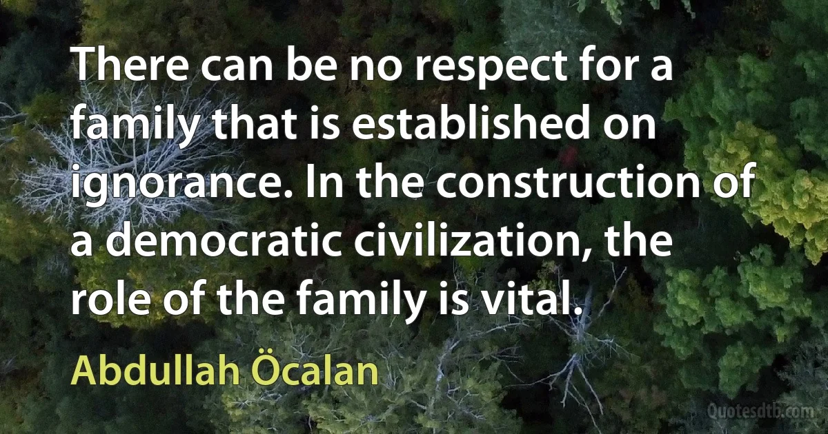 There can be no respect for a family that is established on ignorance. In the construction of a democratic civilization, the role of the family is vital. (Abdullah Öcalan)