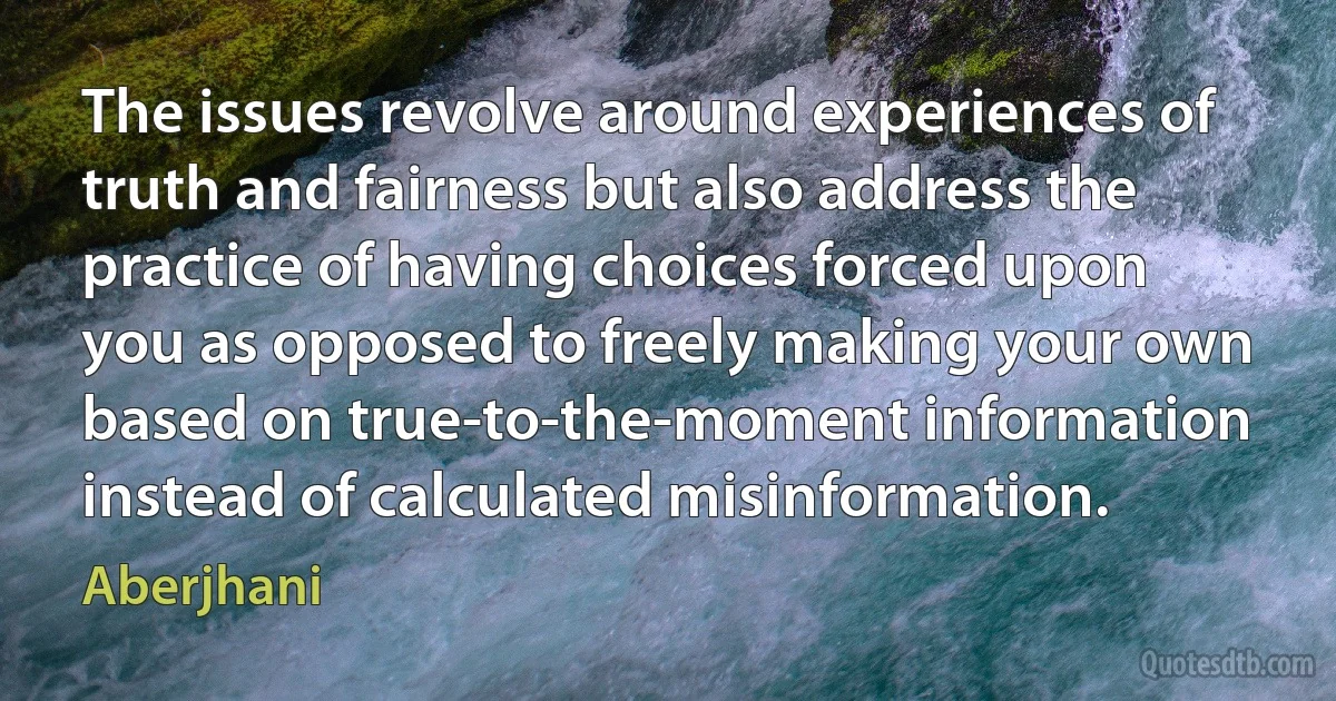 The issues revolve around experiences of truth and fairness but also address the practice of having choices forced upon you as opposed to freely making your own based on true-to-the-moment information instead of calculated misinformation. (Aberjhani)