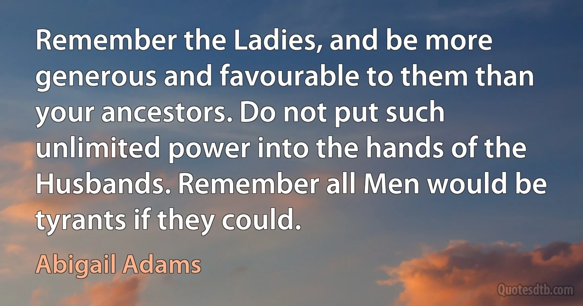 Remember the Ladies, and be more generous and favourable to them than your ancestors. Do not put such unlimited power into the hands of the Husbands. Remember all Men would be tyrants if they could. (Abigail Adams)