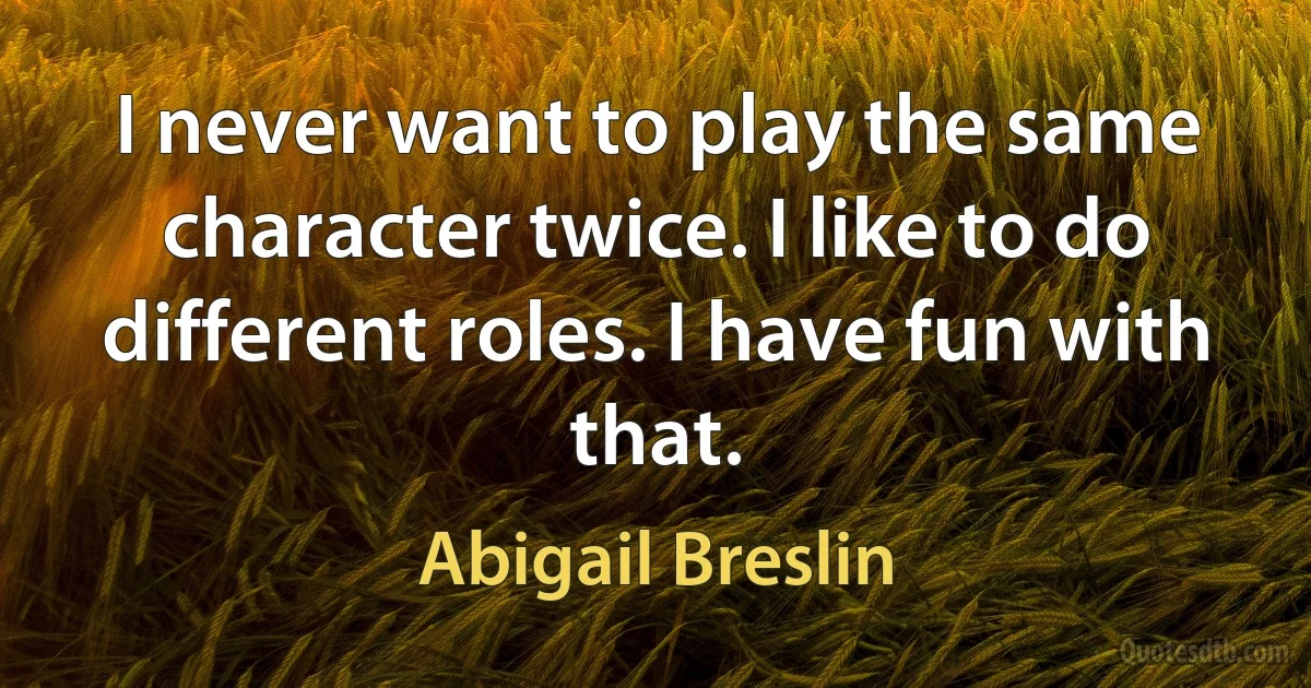 I never want to play the same character twice. I like to do different roles. I have fun with that. (Abigail Breslin)