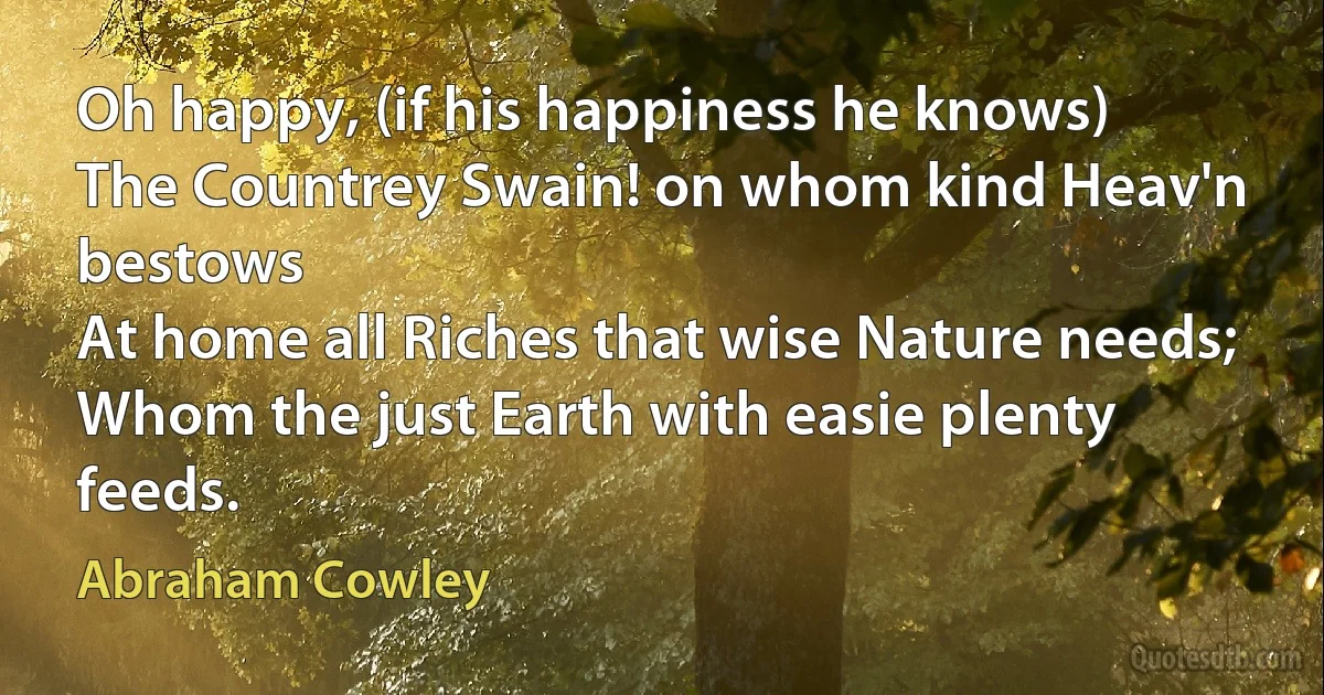 Oh happy, (if his happiness he knows)
The Countrey Swain! on whom kind Heav'n bestows
At home all Riches that wise Nature needs;
Whom the just Earth with easie plenty feeds. (Abraham Cowley)