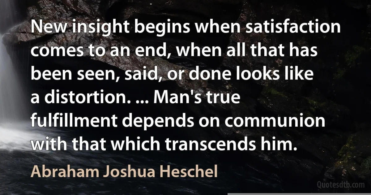 New insight begins when satisfaction comes to an end, when all that has been seen, said, or done looks like a distortion. ... Man's true fulfillment depends on communion with that which transcends him. (Abraham Joshua Heschel)