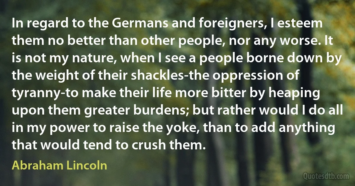 In regard to the Germans and foreigners, I esteem them no better than other people, nor any worse. It is not my nature, when I see a people borne down by the weight of their shackles-the oppression of tyranny-to make their life more bitter by heaping upon them greater burdens; but rather would I do all in my power to raise the yoke, than to add anything that would tend to crush them. (Abraham Lincoln)