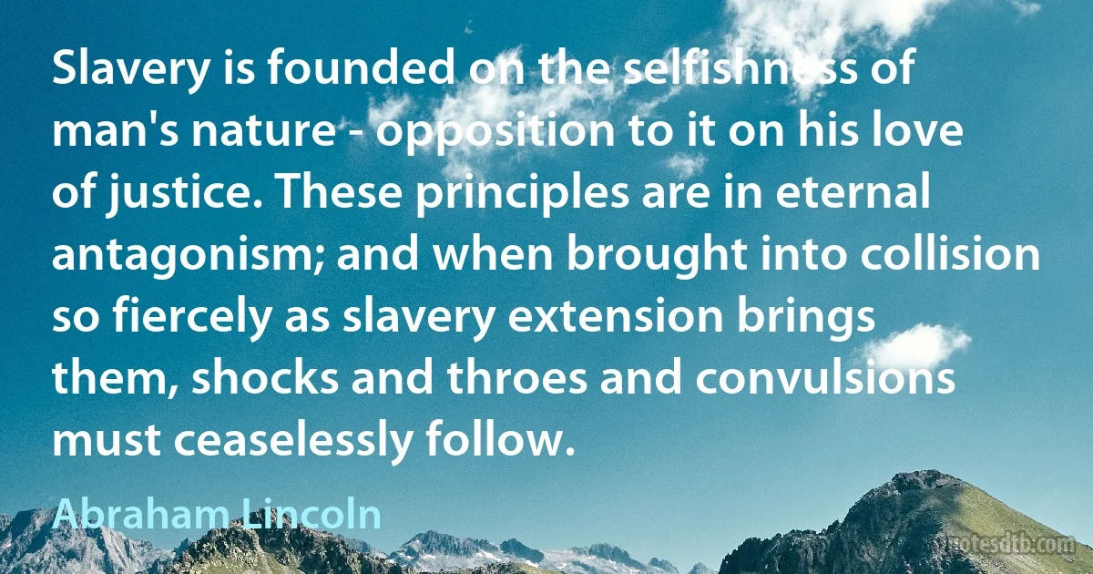 Slavery is founded on the selfishness of man's nature - opposition to it on his love of justice. These principles are in eternal antagonism; and when brought into collision so fiercely as slavery extension brings them, shocks and throes and convulsions must ceaselessly follow. (Abraham Lincoln)