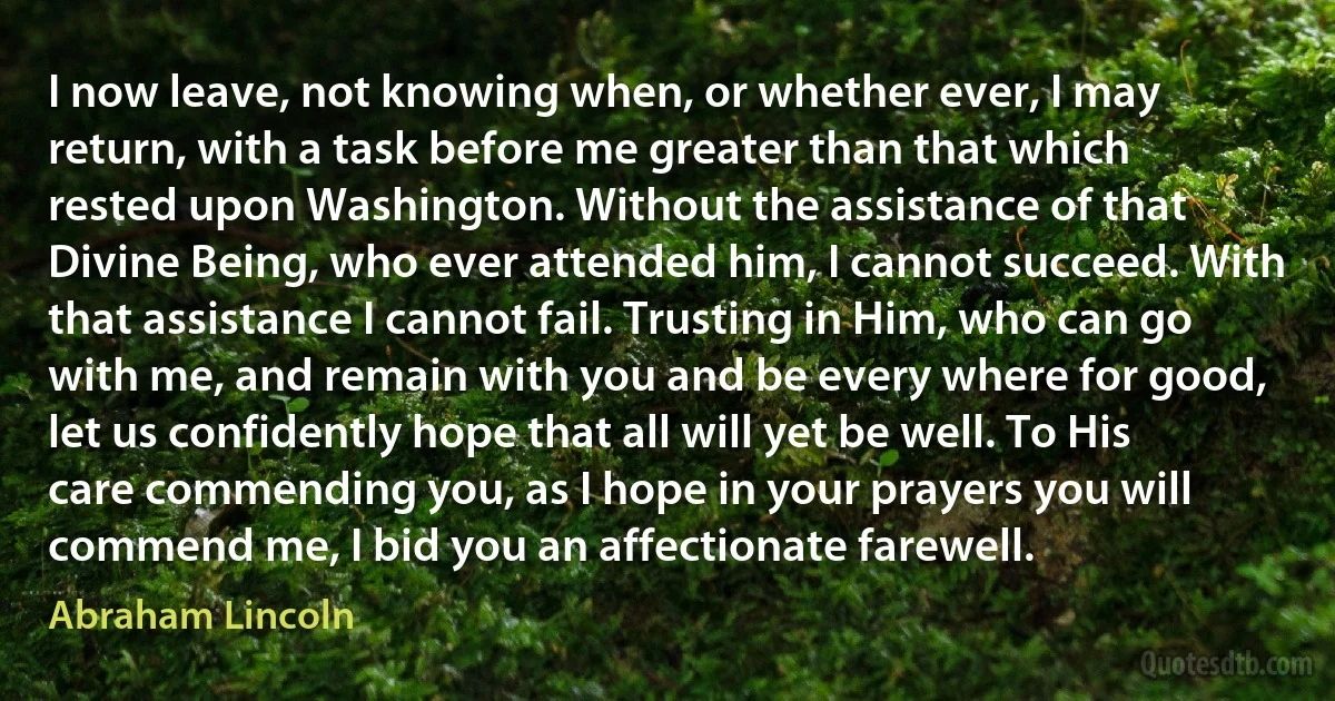 I now leave, not knowing when, or whether ever, I may return, with a task before me greater than that which rested upon Washington. Without the assistance of that Divine Being, who ever attended him, I cannot succeed. With that assistance I cannot fail. Trusting in Him, who can go with me, and remain with you and be every where for good, let us confidently hope that all will yet be well. To His care commending you, as I hope in your prayers you will commend me, I bid you an affectionate farewell. (Abraham Lincoln)