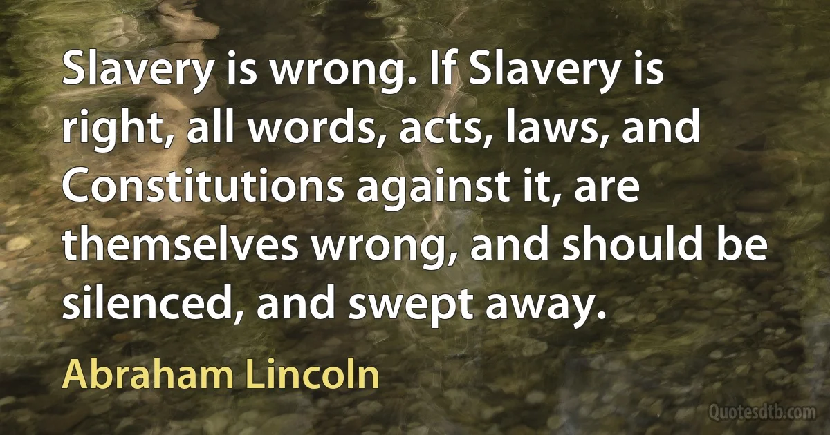 Slavery is wrong. If Slavery is right, all words, acts, laws, and Constitutions against it, are themselves wrong, and should be silenced, and swept away. (Abraham Lincoln)