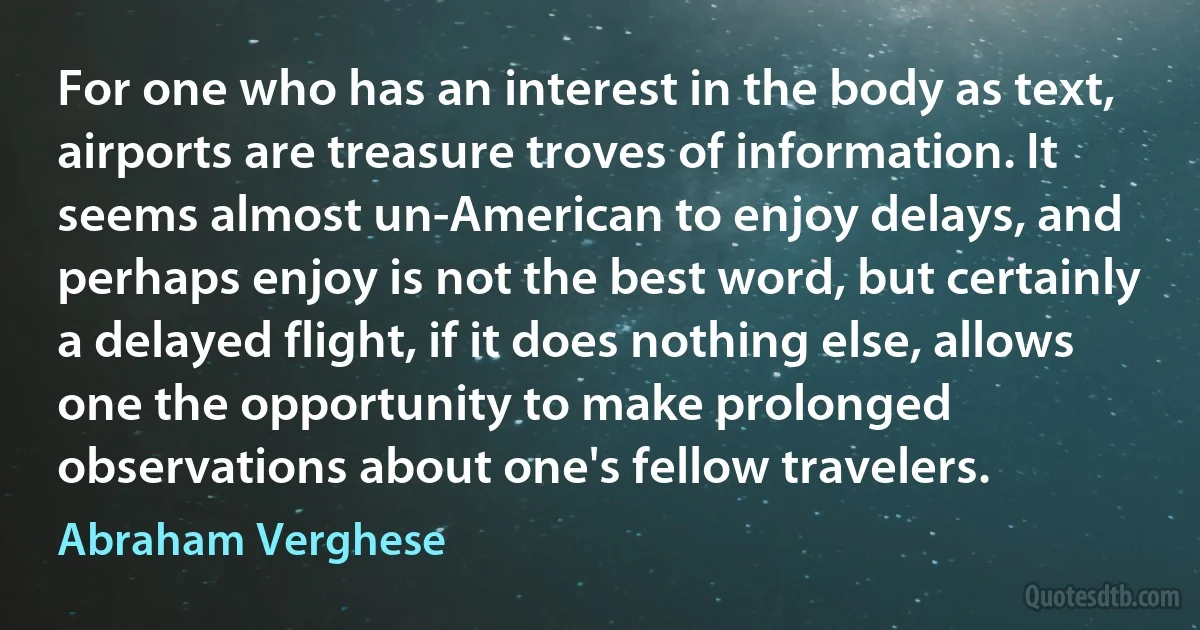 For one who has an interest in the body as text, airports are treasure troves of information. It seems almost un-American to enjoy delays, and perhaps enjoy is not the best word, but certainly a delayed flight, if it does nothing else, allows one the opportunity to make prolonged observations about one's fellow travelers. (Abraham Verghese)