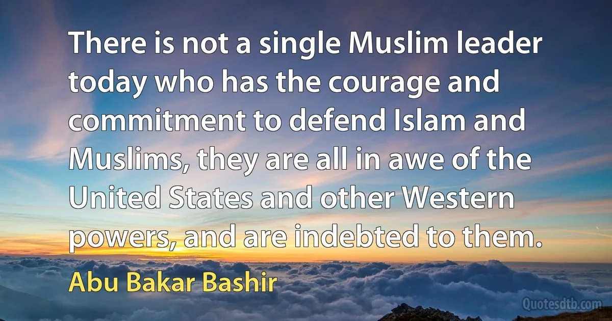 There is not a single Muslim leader today who has the courage and commitment to defend Islam and Muslims, they are all in awe of the United States and other Western powers, and are indebted to them. (Abu Bakar Bashir)