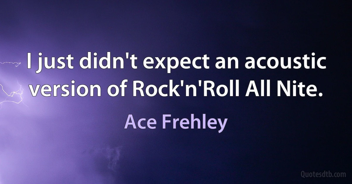 I just didn't expect an acoustic version of Rock'n'Roll All Nite. (Ace Frehley)