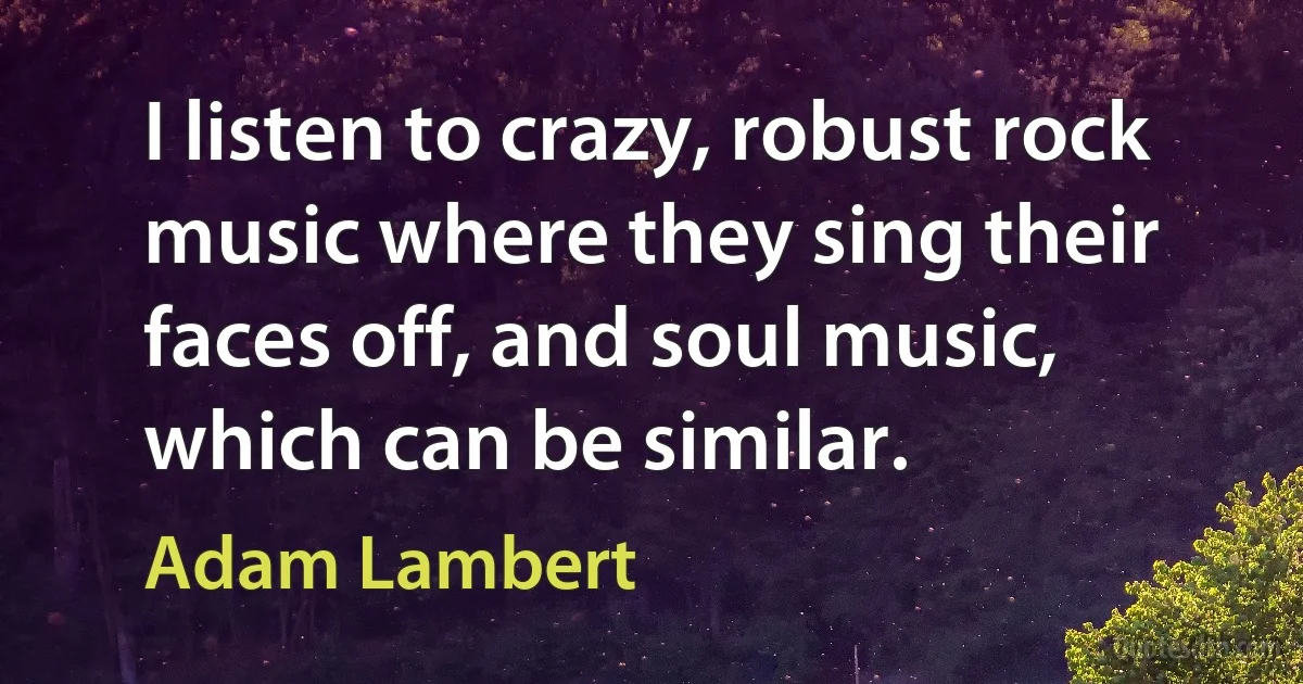 I listen to crazy, robust rock music where they sing their faces off, and soul music, which can be similar. (Adam Lambert)