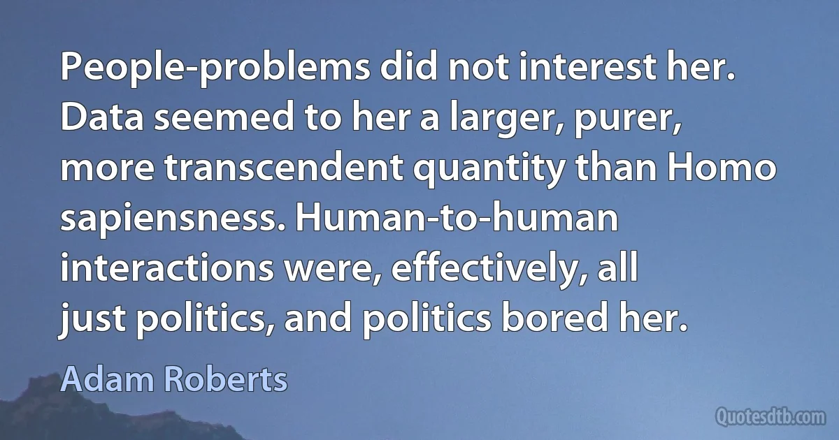 People-problems did not interest her. Data seemed to her a larger, purer, more transcendent quantity than Homo sapiensness. Human-to-human interactions were, effectively, all just politics, and politics bored her. (Adam Roberts)