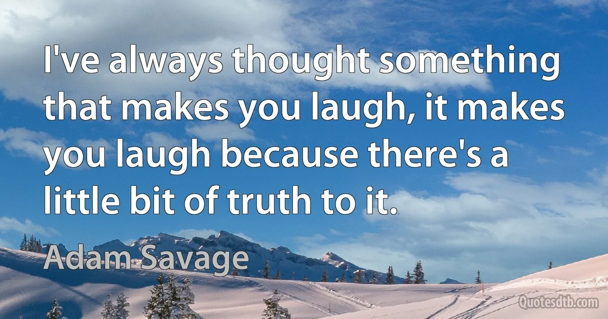 I've always thought something that makes you laugh, it makes you laugh because there's a little bit of truth to it. (Adam Savage)