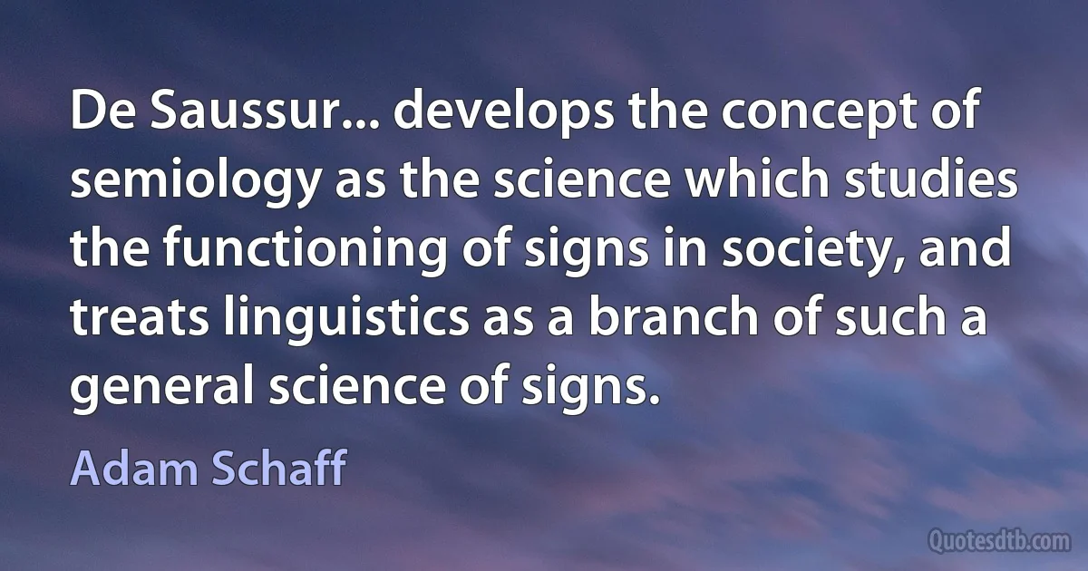 De Saussur... develops the concept of semiology as the science which studies the functioning of signs in society, and treats linguistics as a branch of such a general science of signs. (Adam Schaff)