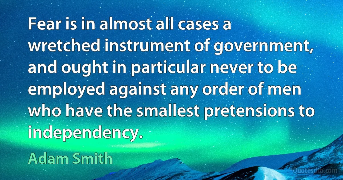 Fear is in almost all cases a wretched instrument of government, and ought in particular never to be employed against any order of men who have the smallest pretensions to independency. (Adam Smith)