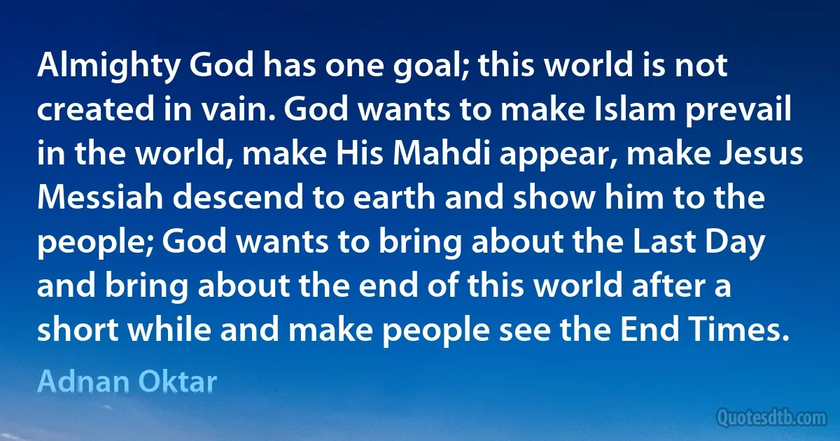 Almighty God has one goal; this world is not created in vain. God wants to make Islam prevail in the world, make His Mahdi appear, make Jesus Messiah descend to earth and show him to the people; God wants to bring about the Last Day and bring about the end of this world after a short while and make people see the End Times. (Adnan Oktar)