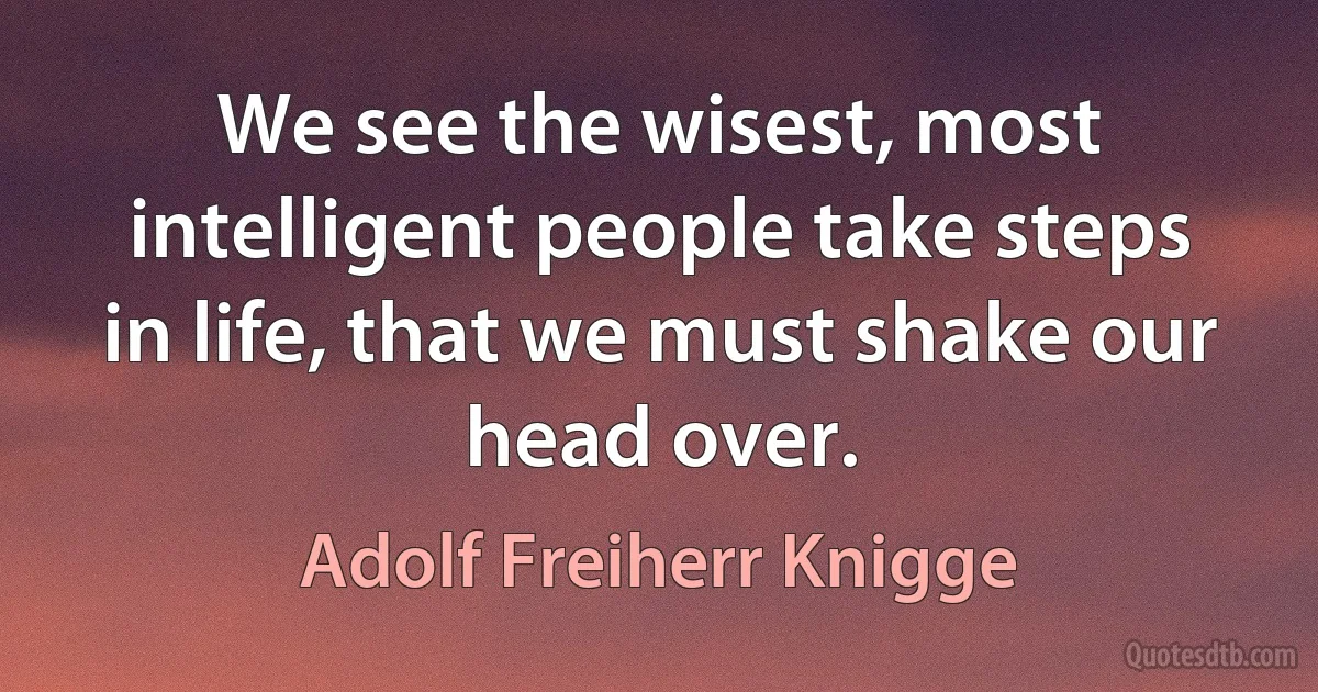 We see the wisest, most intelligent people take steps in life, that we must shake our head over. (Adolf Freiherr Knigge)