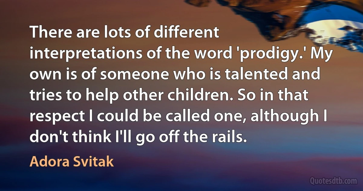 There are lots of different interpretations of the word 'prodigy.' My own is of someone who is talented and tries to help other children. So in that respect I could be called one, although I don't think I'll go off the rails. (Adora Svitak)