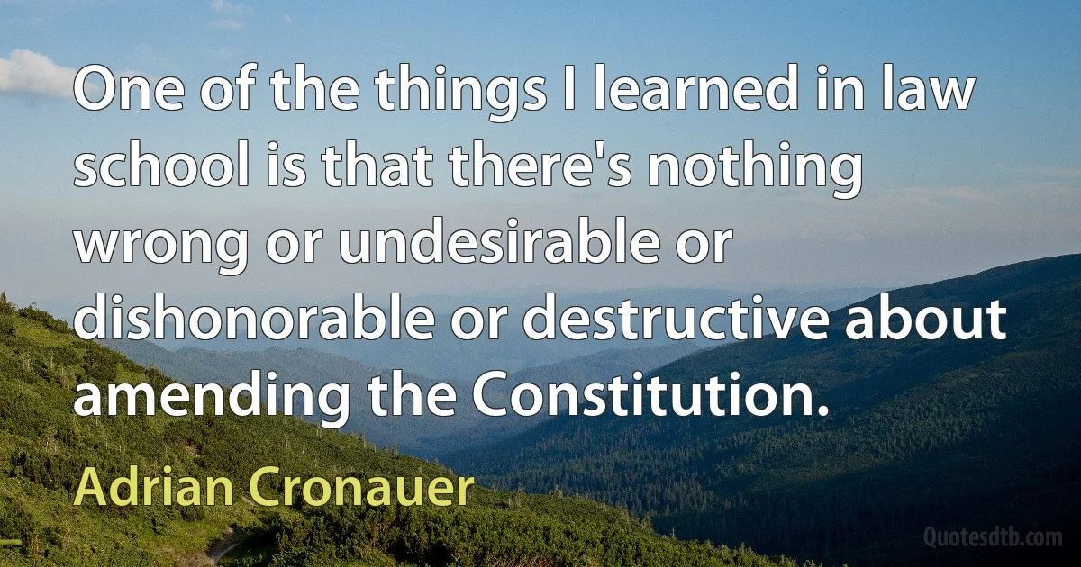 One of the things I learned in law school is that there's nothing wrong or undesirable or dishonorable or destructive about amending the Constitution. (Adrian Cronauer)