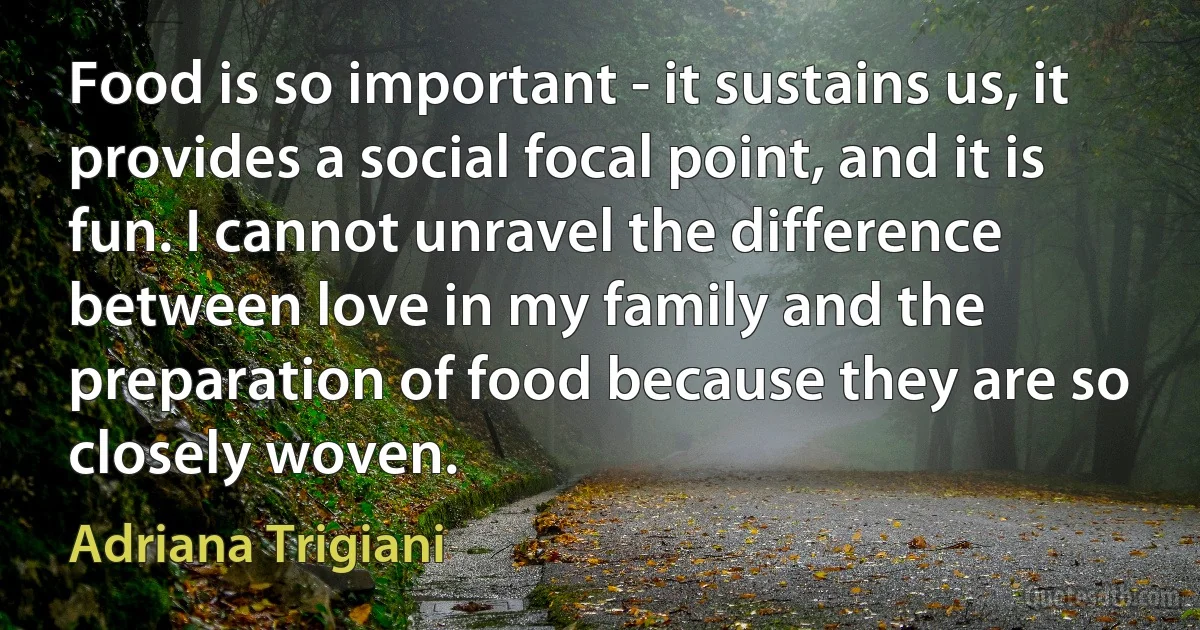 Food is so important - it sustains us, it provides a social focal point, and it is fun. I cannot unravel the difference between love in my family and the preparation of food because they are so closely woven. (Adriana Trigiani)