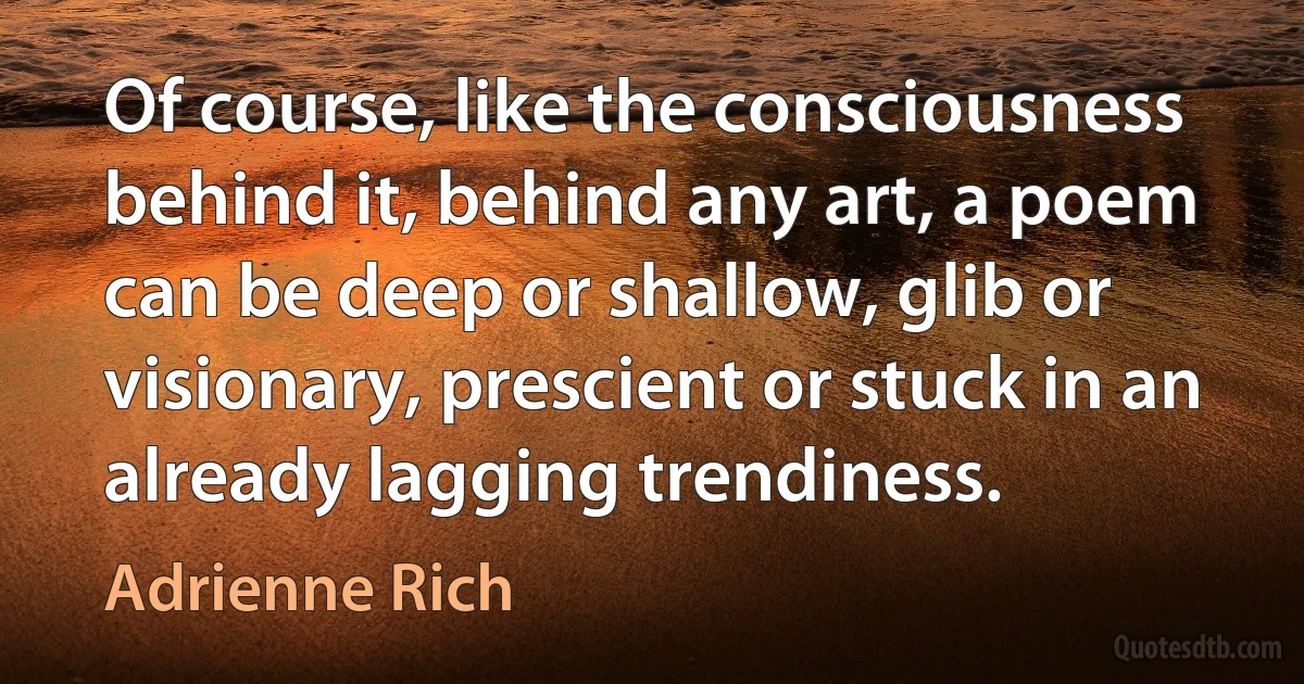 Of course, like the consciousness behind it, behind any art, a poem can be deep or shallow, glib or visionary, prescient or stuck in an already lagging trendiness. (Adrienne Rich)