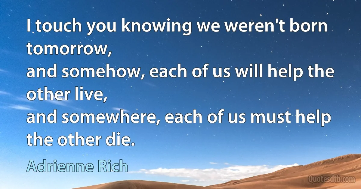 I touch you knowing we weren't born tomorrow,
and somehow, each of us will help the other live,
and somewhere, each of us must help the other die. (Adrienne Rich)