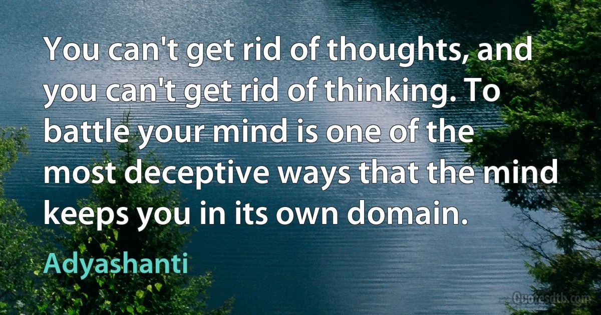 You can't get rid of thoughts, and you can't get rid of thinking. To battle your mind is one of the most deceptive ways that the mind keeps you in its own domain. (Adyashanti)