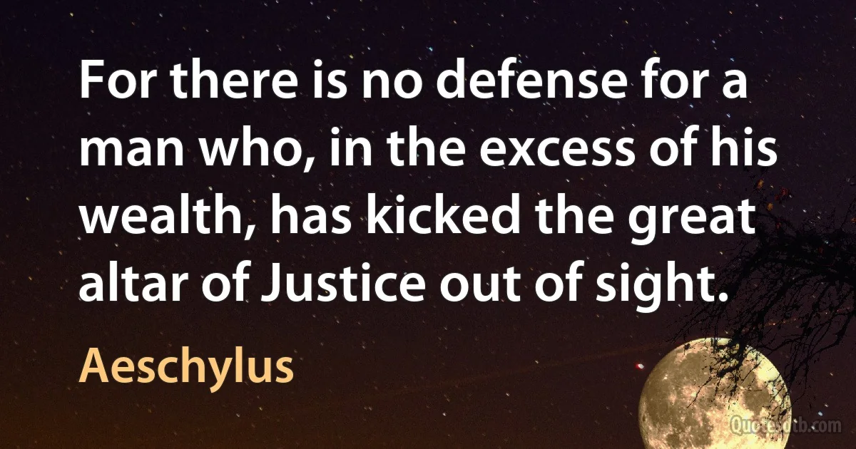 For there is no defense for a man who, in the excess of his wealth, has kicked the great altar of Justice out of sight. (Aeschylus)