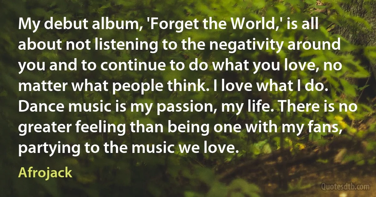 My debut album, 'Forget the World,' is all about not listening to the negativity around you and to continue to do what you love, no matter what people think. I love what I do. Dance music is my passion, my life. There is no greater feeling than being one with my fans, partying to the music we love. (Afrojack)