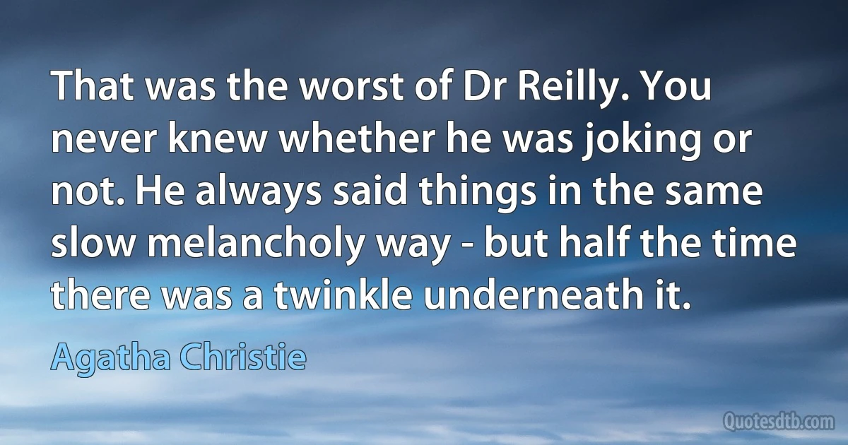 That was the worst of Dr Reilly. You never knew whether he was joking or not. He always said things in the same slow melancholy way - but half the time there was a twinkle underneath it. (Agatha Christie)