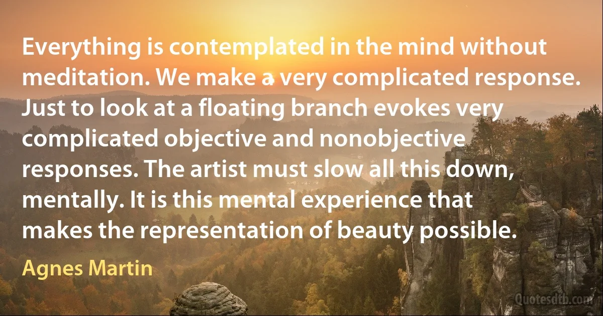 Everything is contemplated in the mind without meditation. We make a very complicated response. Just to look at a floating branch evokes very complicated objective and nonobjective responses. The artist must slow all this down, mentally. It is this mental experience that makes the representation of beauty possible. (Agnes Martin)