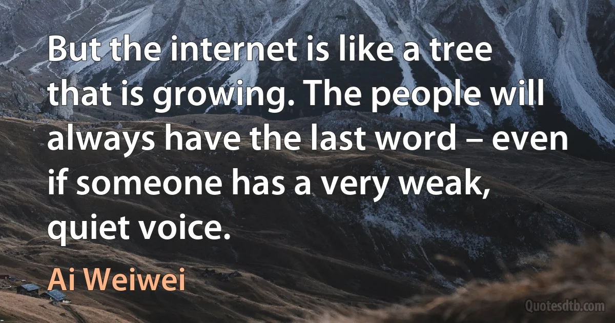 But the internet is like a tree that is growing. The people will always have the last word – even if someone has a very weak, quiet voice. (Ai Weiwei)