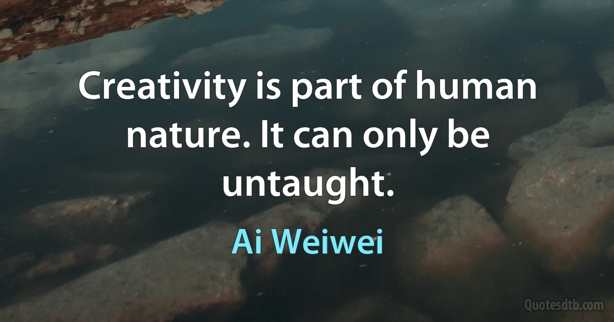 Creativity is part of human nature. It can only be untaught. (Ai Weiwei)