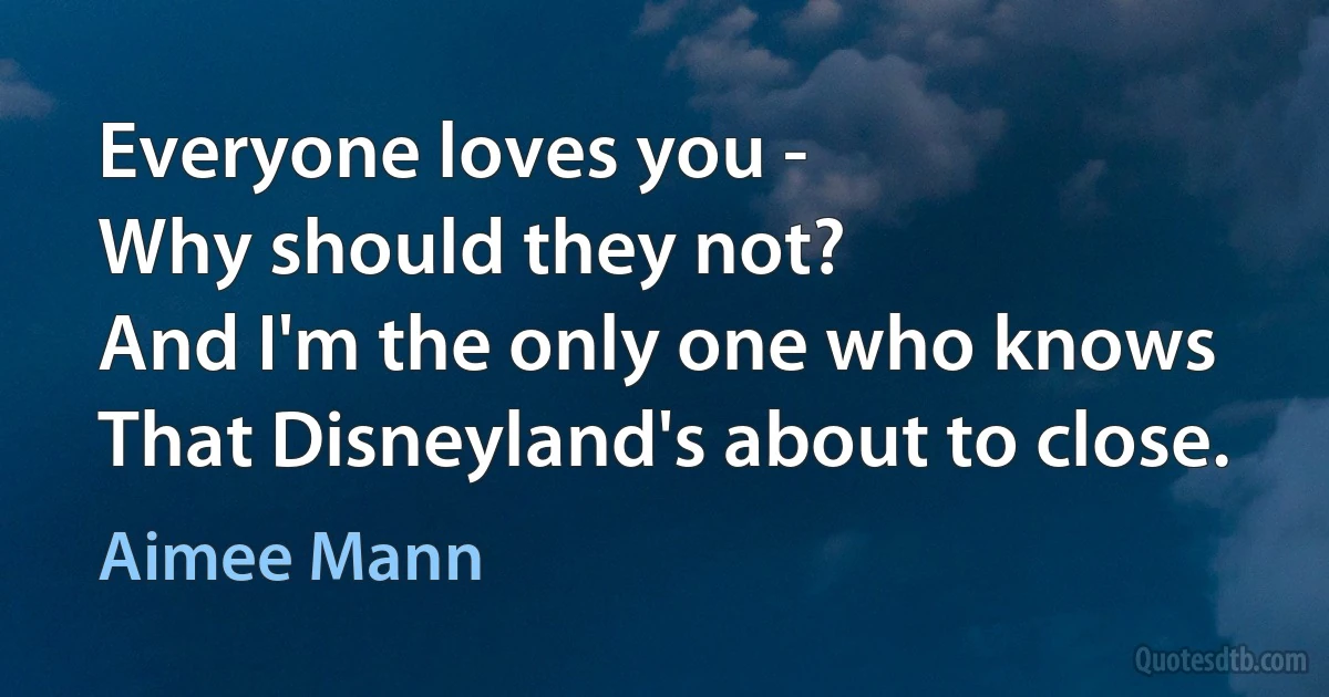 Everyone loves you -
Why should they not?
And I'm the only one who knows
That Disneyland's about to close. (Aimee Mann)