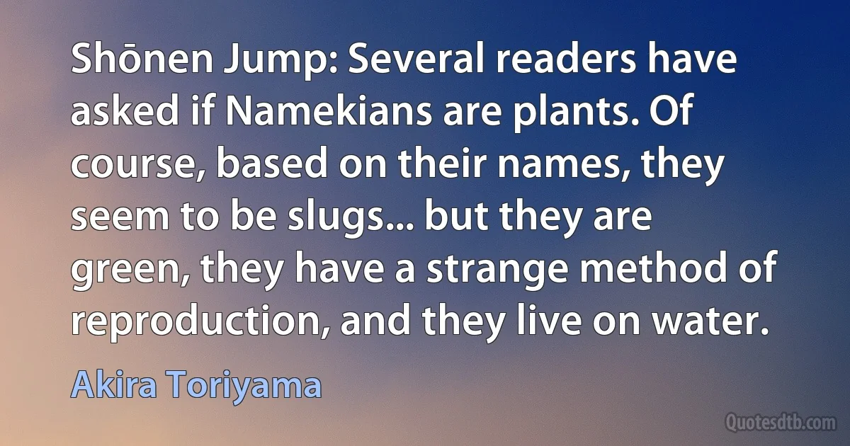 Shōnen Jump: Several readers have asked if Namekians are plants. Of course, based on their names, they seem to be slugs... but they are green, they have a strange method of reproduction, and they live on water. (Akira Toriyama)