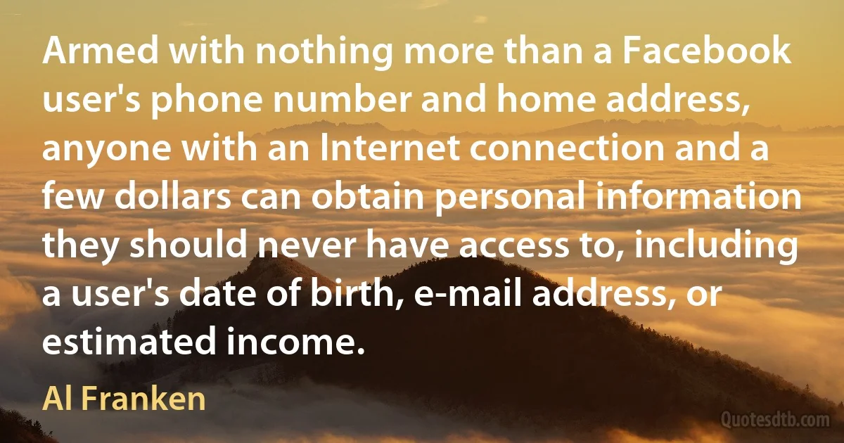 Armed with nothing more than a Facebook user's phone number and home address, anyone with an Internet connection and a few dollars can obtain personal information they should never have access to, including a user's date of birth, e-mail address, or estimated income. (Al Franken)