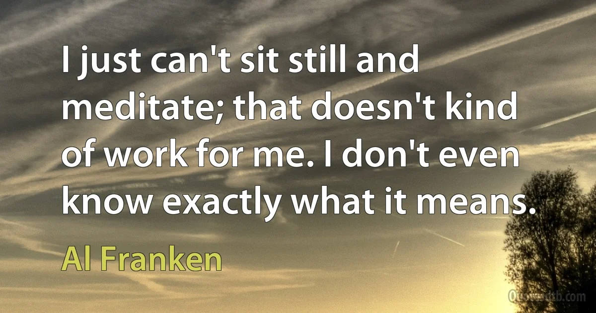 I just can't sit still and meditate; that doesn't kind of work for me. I don't even know exactly what it means. (Al Franken)