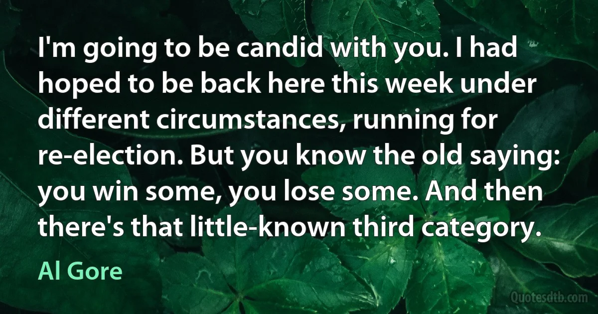 I'm going to be candid with you. I had hoped to be back here this week under different circumstances, running for re-election. But you know the old saying: you win some, you lose some. And then there's that little-known third category. (Al Gore)