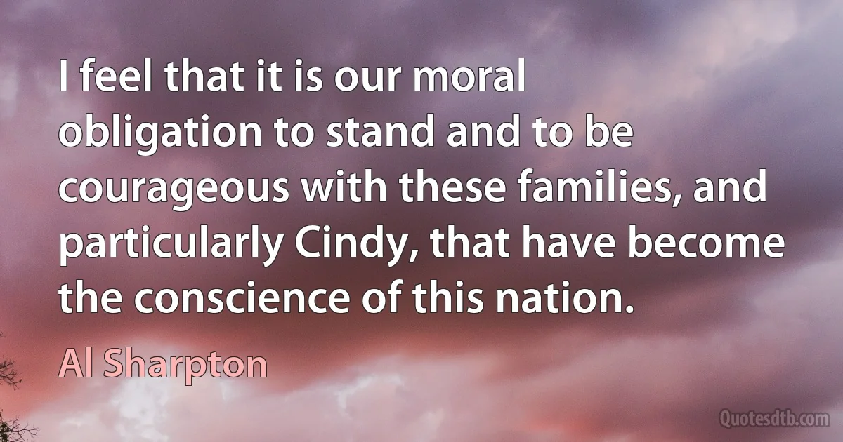 I feel that it is our moral obligation to stand and to be courageous with these families, and particularly Cindy, that have become the conscience of this nation. (Al Sharpton)