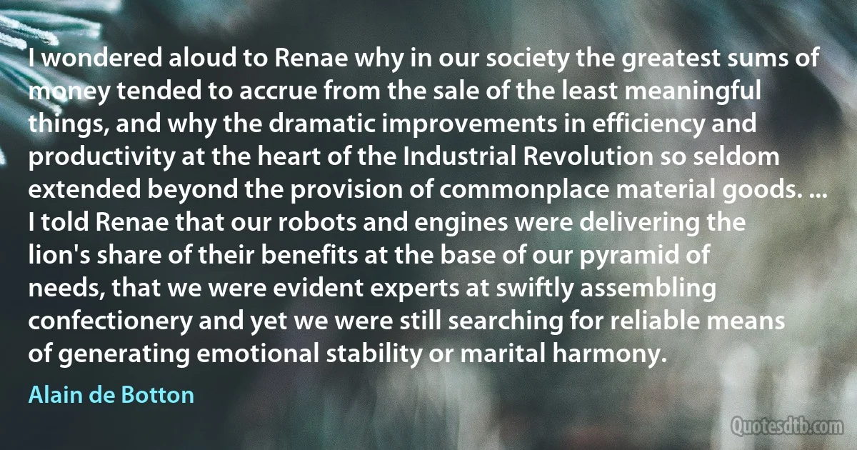 I wondered aloud to Renae why in our society the greatest sums of money tended to accrue from the sale of the least meaningful things, and why the dramatic improvements in efficiency and productivity at the heart of the Industrial Revolution so seldom extended beyond the provision of commonplace material goods. ... I told Renae that our robots and engines were delivering the lion's share of their benefits at the base of our pyramid of needs, that we were evident experts at swiftly assembling confectionery and yet we were still searching for reliable means of generating emotional stability or marital harmony. (Alain de Botton)