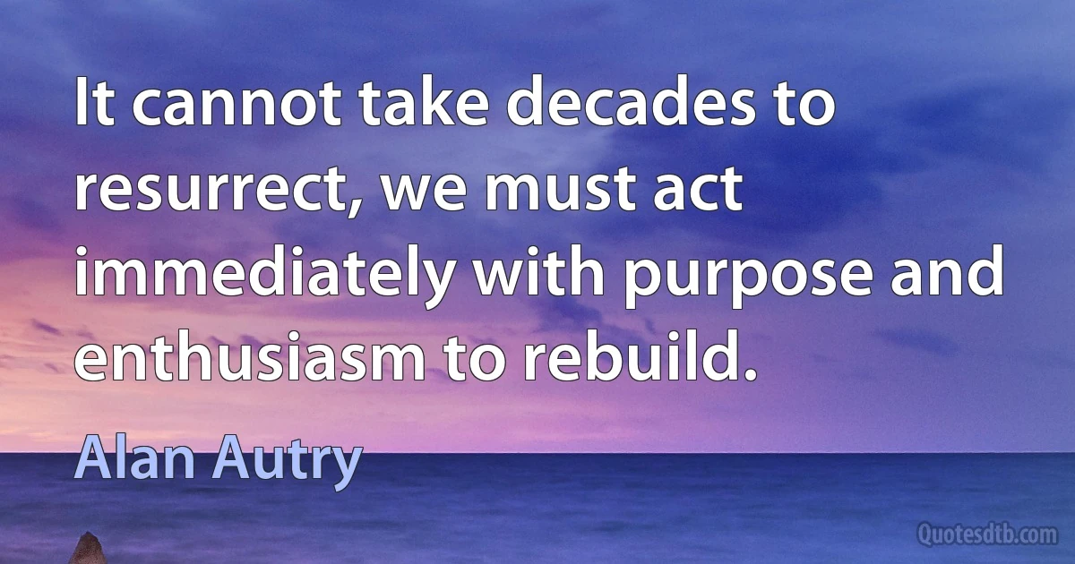 It cannot take decades to resurrect, we must act immediately with purpose and enthusiasm to rebuild. (Alan Autry)